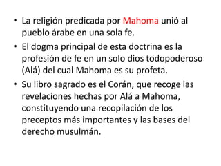 • La religión predicada por Mahoma unió al
pueblo árabe en una sola fe.
• El dogma principal de esta doctrina es la
profesión de fe en un solo dios todopoderoso
(Alá) del cual Mahoma es su profeta.
• Su libro sagrado es el Corán, que recoge las
revelaciones hechas por Alá a Mahoma,
constituyendo una recopilación de los
preceptos más importantes y las bases del
derecho musulmán.
 