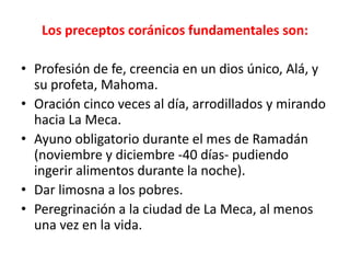 Los preceptos coránicos fundamentales son:
• Profesión de fe, creencia en un dios único, Alá, y
su profeta, Mahoma.
• Oración cinco veces al día, arrodillados y mirando
hacia La Meca.
• Ayuno obligatorio durante el mes de Ramadán
(noviembre y diciembre -40 días- pudiendo
ingerir alimentos durante la noche).
• Dar limosna a los pobres.
• Peregrinación a la ciudad de La Meca, al menos
una vez en la vida.
 