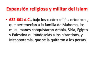 Expansión religiosa y militar del Islam
• 632-661 d.C., bajo los cuatro califas ortodoxos,
que pertenecían a la familia de Mahoma, los
musulmanes conquistaron Arabia, Siria, Egipto
y Palestina quitándoselas a los bizantinos, y
Mesopotamia, que se la quitaron a los persas.
 