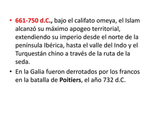 • 661-750 d.C., bajo el califato omeya, el Islam
alcanzó su máximo apogeo territorial,
extendiendo su imperio desde el norte de la
península Ibérica, hasta el valle del Indo y el
Turquestán chino a través de la ruta de la
seda.
• En la Galia fueron derrotados por los francos
en la batalla de Poitiers, el año 732 d.C.
 