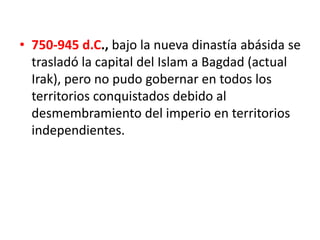 • 750-945 d.C., bajo la nueva dinastía abásida se
trasladó la capital del Islam a Bagdad (actual
Irak), pero no pudo gobernar en todos los
territorios conquistados debido al
desmembramiento del imperio en territorios
independientes.
 