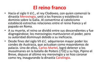 El reino franco
• Hacia el siglo V d.C., el rey Clodoveo, con quien comenzó la
dinastía Merovingia, unió a los francos y estableció su
dominio sobre la Galia. Al convertirse al catolicismo
estableció estrechas relaciones entre el reino franco y el
papado en Roma.
• A su muerte, el reino se dividió entre sus descendientes y fue
disgregándose; los merovingios mantuvieron el poder, pero
su autoridad disminuyó debido a su ineficacia.
• Desde fines del siglo VII d.C. adquirieron mayor poder los
condes de Austrasia, que actuaban como mayordomos de
palacio. Uno de ellos, Carlos Martel, logró detener a los
musulmanes en la batalla de Poiters (732) y su hijo, Pipino el
Breve, depuso al último rey merovingio y se hizo coronar
como rey, inaugurando la dinastía Carolingia.
 