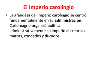 El Imperio carolingio
• La grandeza del Imperio carolingio se centró
fundamentalmente en su administración.
Carlomagno organizó política
administrativamente su imperio al crear las
marcas, condados y ducados.
 