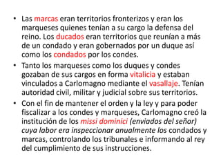 • Las marcas eran territorios fronterizos y eran los
marqueses quienes tenían a su cargo la defensa del
reino. Los ducados eran territorios que reunían a más
de un condado y eran gobernados por un duque así
como los condados por los condes.
• Tanto los marqueses como los duques y condes
gozaban de sus cargos en forma vitalicia y estaban
vinculados a Carlomagno mediante el vasallaje. Tenían
autoridad civil, militar y judicial sobre sus territorios.
• Con el fin de mantener el orden y la ley y para poder
fiscalizar a los condes y marqueses, Carlomagno creó la
institución de los missi dominici (enviados del señor)
cuya labor era inspeccionar anualmente los condados y
marcas, controlando los tribunales e informando al rey
del cumplimiento de sus instrucciones.
 