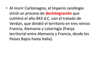 • Al morir Carlomagno, el Imperio carolingio
inició un proceso de desintegración que
culminó el año 843 d.C. con el tratado de
Verdún, que dividió el territorio en tres reinos:
Francia, Alemania y Lotaringia (franja
territorial entre Alemania y Francia, desde los
Países Bajos hasta Italia).
 