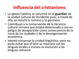 Influencia del cristianismo
• La Iglesia Católica se convirtió en el guardián de
la unidad cultural de Occidente pues, a través de
ella, se mezcló lo romano y lo germano.
• Contribuyó a la conservación de la herencia
cultural romana que estaba deteriorada y casi en
peligro de desaparición como consecuencia de la
ruina de las ciudades y de la desorganización
económica.
• Intentó conservar la unidad lingüística, pero no
pudo evitar que el latín se mezclara con las
lenguas locales e iniciara su evolución a las
lenguas romance.
 