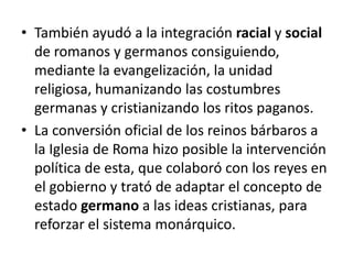 • También ayudó a la integración racial y social
de romanos y germanos consiguiendo,
mediante la evangelización, la unidad
religiosa, humanizando las costumbres
germanas y cristianizando los ritos paganos.
• La conversión oficial de los reinos bárbaros a
la Iglesia de Roma hizo posible la intervención
política de esta, que colaboró con los reyes en
el gobierno y trató de adaptar el concepto de
estado germano a las ideas cristianas, para
reforzar el sistema monárquico.
 