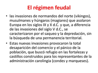 El régimen feudal
• las invasiones de normandos del norte (vikingos),
musulmanes y húngaros (magiares) que asolaron
Europa en los siglos IX y X d.C. y que, a diferencia
de las invasiones del siglo V d.C., se
caracterizaron por el saqueo y la depredación, sin
la búsqueda de una permanencia territorial.
• Estas nuevas invasiones provocaron la total
desaparición del comercio y el pánico de la
población, que buscó refugio en las fortalezas y
castillos construidos para los representantes de la
administración carolingia (condes y marqueses).
 