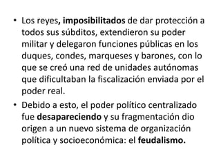 • Los reyes, imposibilitados de dar protección a
todos sus súbditos, extendieron su poder
militar y delegaron funciones públicas en los
duques, condes, marqueses y barones, con lo
que se creó una red de unidades autónomas
que dificultaban la fiscalización enviada por el
poder real.
• Debido a esto, el poder político centralizado
fue desapareciendo y su fragmentación dio
origen a un nuevo sistema de organización
política y socioeconómica: el feudalismo.
 