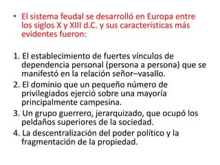 • El sistema feudal se desarrolló en Europa entre
los siglos X y XIII d.C. y sus características más
evidentes fueron:
1. El establecimiento de fuertes vínculos de
dependencia personal (persona a persona) que se
manifestó en la relación señor–vasallo.
2. El dominio que un pequeño número de
privilegiados ejerció sobre una mayoría
principalmente campesina.
3. Un grupo guerrero, jerarquizado, que ocupó los
peldaños superiores de la sociedad.
4. La descentralización del poder político y la
fragmentación de la propiedad.
 