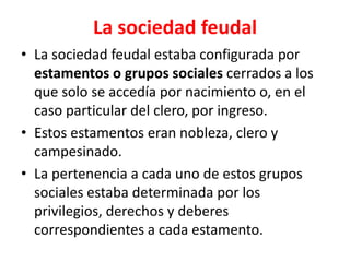 La sociedad feudal
• La sociedad feudal estaba configurada por
estamentos o grupos sociales cerrados a los
que solo se accedía por nacimiento o, en el
caso particular del clero, por ingreso.
• Estos estamentos eran nobleza, clero y
campesinado.
• La pertenencia a cada uno de estos grupos
sociales estaba determinada por los
privilegios, derechos y deberes
correspondientes a cada estamento.
 