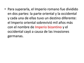 • Para superarla, el Imperio romano fue dividido
en dos partes: la parte oriental y la occidental
y cada una de ellas tuvo un destino diferente:
el Imperio oriental sobrevivió mil años más
con el nombre de Imperio bizantino y el
occidental cayó a causa de las invasiones
germanas.
 