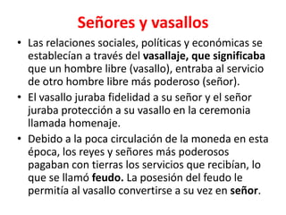 Señores y vasallos
• Las relaciones sociales, políticas y económicas se
establecían a través del vasallaje, que significaba
que un hombre libre (vasallo), entraba al servicio
de otro hombre libre más poderoso (señor).
• El vasallo juraba fidelidad a su señor y el señor
juraba protección a su vasallo en la ceremonia
llamada homenaje.
• Debido a la poca circulación de la moneda en esta
época, los reyes y señores más poderosos
pagaban con tierras los servicios que recibían, lo
que se llamó feudo. La posesión del feudo le
permitía al vasallo convertirse a su vez en señor.
 