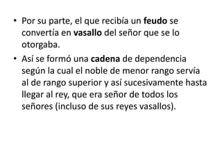• Por su parte, el que recibía un feudo se
convertía en vasallo del señor que se lo
otorgaba.
• Así se formó una cadena de dependencia
según la cual el noble de menor rango servía
al de rango superior y así sucesivamente hasta
llegar al rey, que era señor de todos los
señores (incluso de sus reyes vasallos).
 