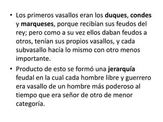 • Los primeros vasallos eran los duques, condes
y marqueses, porque recibían sus feudos del
rey; pero como a su vez ellos daban feudos a
otros, tenían sus propios vasallos, y cada
subvasallo hacía lo mismo con otro menos
importante.
• Producto de esto se formó una jerarquía
feudal en la cual cada hombre libre y guerrero
era vasallo de un hombre más poderoso al
tiempo que era señor de otro de menor
categoría.
 
