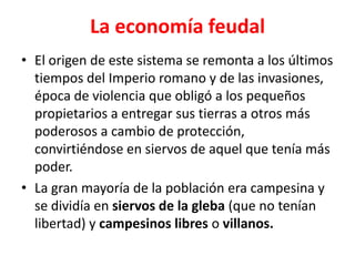 La economía feudal
• El origen de este sistema se remonta a los últimos
tiempos del Imperio romano y de las invasiones,
época de violencia que obligó a los pequeños
propietarios a entregar sus tierras a otros más
poderosos a cambio de protección,
convirtiéndose en siervos de aquel que tenía más
poder.
• La gran mayoría de la población era campesina y
se dividía en siervos de la gleba (que no tenían
libertad) y campesinos libres o villanos.
 