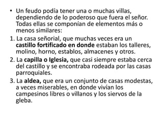 • Un feudo podía tener una o muchas villas,
dependiendo de lo poderoso que fuera el señor.
Todas ellas se componían de elementos más o
menos similares:
1. La casa señorial, que muchas veces era un
castillo fortificado en donde estaban los talleres,
molino, horno, establos, almacenes y otros.
2. La capilla o Iglesia, que casi siempre estaba cerca
del castillo y se encontraba rodeada por las casas
parroquiales.
3. La aldea, que era un conjunto de casas modestas,
a veces miserables, en donde vivían los
campesinos libres o villanos y los siervos de la
gleba.
 