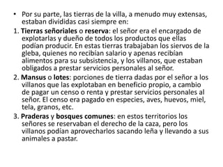 • Por su parte, las tierras de la villa, a menudo muy extensas,
estaban divididas casi siempre en:
1. Tierras señoriales o reserva: el señor era el encargado de
explotarlas y dueño de todos los productos que ellas
podían producir. En estas tierras trabajaban los siervos de la
gleba, quienes no recibían salario y apenas recibían
alimentos para su subsistencia, y los villanos, que estaban
obligados a prestar servicios personales al señor.
2. Mansus o lotes: porciones de tierra dadas por el señor a los
villanos que las explotaban en beneficio propio, a cambio
de pagar un censo o renta y prestar servicios personales al
señor. El censo era pagado en especies, aves, huevos, miel,
tela, granos, etc.
3. Praderas y bosques comunes: en estos territorios los
señores se reservaban el derecho de la caza, pero los
villanos podían aprovecharlos sacando leña y llevando a sus
animales a pastar.
 