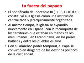 La fuerza del papado
• El pontificado de Inocencio III (1198-1216 d.c.)
constituyó a la Iglesia como una institución
centralizada y jerárquicamente organizada.
• Al mismo tiempo, la Iglesia se expandió
nuevamente en España (con la reconquista de
los territorios que estaban en manos de los
musulmanes), en Escandinavia, en los países
bálticos y entre los pueblos eslavos.
• Con su inmenso poder temporal, el Papa se
convirtió en dirigente de los destinos políticos
de la cristiandad.
 