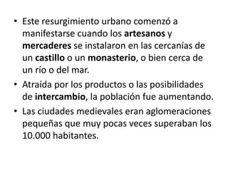 • Este resurgimiento urbano comenzó a
manifestarse cuando los artesanos y
mercaderes se instalaron en las cercanías de
un castillo o un monasterio, o bien cerca de
un río o del mar.
• Atraída por los productos o las posibilidades
de intercambio, la población fue aumentando.
• Las ciudades medievales eran aglomeraciones
pequeñas que muy pocas veces superaban los
10.000 habitantes.
 