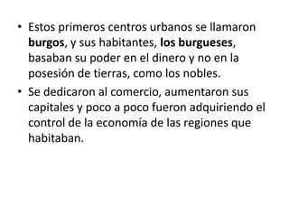 • Estos primeros centros urbanos se llamaron
burgos, y sus habitantes, los burgueses,
basaban su poder en el dinero y no en la
posesión de tierras, como los nobles.
• Se dedicaron al comercio, aumentaron sus
capitales y poco a poco fueron adquiriendo el
control de la economía de las regiones que
habitaban.
 