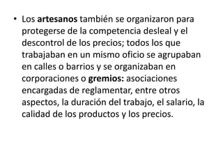 • Los artesanos también se organizaron para
protegerse de la competencia desleal y el
descontrol de los precios; todos los que
trabajaban en un mismo oficio se agrupaban
en calles o barrios y se organizaban en
corporaciones o gremios: asociaciones
encargadas de reglamentar, entre otros
aspectos, la duración del trabajo, el salario, la
calidad de los productos y los precios.
 