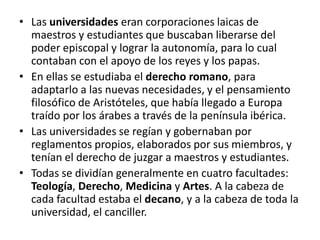 • Las universidades eran corporaciones laicas de
maestros y estudiantes que buscaban liberarse del
poder episcopal y lograr la autonomía, para lo cual
contaban con el apoyo de los reyes y los papas.
• En ellas se estudiaba el derecho romano, para
adaptarlo a las nuevas necesidades, y el pensamiento
filosófico de Aristóteles, que había llegado a Europa
traído por los árabes a través de la península ibérica.
• Las universidades se regían y gobernaban por
reglamentos propios, elaborados por sus miembros, y
tenían el derecho de juzgar a maestros y estudiantes.
• Todas se dividían generalmente en cuatro facultades:
Teología, Derecho, Medicina y Artes. A la cabeza de
cada facultad estaba el decano, y a la cabeza de toda la
universidad, el canciller.
 