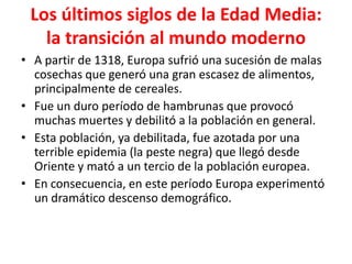 Los últimos siglos de la Edad Media:
la transición al mundo moderno
• A partir de 1318, Europa sufrió una sucesión de malas
cosechas que generó una gran escasez de alimentos,
principalmente de cereales.
• Fue un duro período de hambrunas que provocó
muchas muertes y debilitó a la población en general.
• Esta población, ya debilitada, fue azotada por una
terrible epidemia (la peste negra) que llegó desde
Oriente y mató a un tercio de la población europea.
• En consecuencia, en este período Europa experimentó
un dramático descenso demográfico.
 