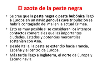 El azote de la peste negra
• Se cree que la peste negra o peste bubónica llegó
a Europa en un navío genovés cuya tripulación se
habría contagiado del mal en la actual Crimea.
• Esto es muy posible si se consideran los intensos
contactos comerciales que las importantes
ciudades, Estados y potencias mercantiles
sostenían con Asia.
• Desde Italia, la peste se extendió hacia Francia,
España y el centro de Europa.
• Más tarde llegó a Inglaterra, el norte de Europa y
Escandinavia.
 