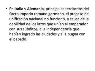 • En Italia y Alemania, principales territorios del
Sacro Imperio romano germano, el proceso de
unificación nacional no funcionó, a causa de la
debilidad de los lazos que unían al emperador
con sus súbditos, a la independencia que
habían logrado las ciudades y a la pugna con
el papado.
 