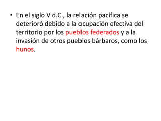 • En el siglo V d.C., la relación pacífica se
deterioró debido a la ocupación efectiva del
territorio por los pueblos federados y a la
invasión de otros pueblos bárbaros, como los
hunos.
 