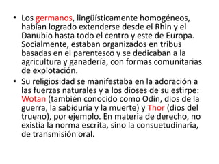 • Los germanos, lingüísticamente homogéneos,
habían logrado extenderse desde el Rhin y el
Danubio hasta todo el centro y este de Europa.
Socialmente, estaban organizados en tribus
basadas en el parentesco y se dedicaban a la
agricultura y ganadería, con formas comunitarias
de explotación.
• Su religiosidad se manifestaba en la adoración a
las fuerzas naturales y a los dioses de su estirpe:
Wotan (también conocido como Odín, dios de la
guerra, la sabiduría y la muerte) y Thor (dios del
trueno), por ejemplo. En materia de derecho, no
existía la norma escrita, sino la consuetudinaria,
de transmisión oral.
 