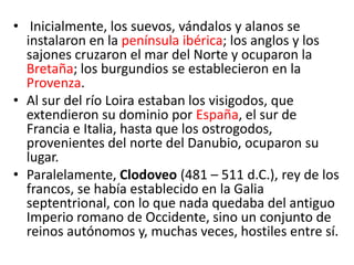 • Inicialmente, los suevos, vándalos y alanos se
instalaron en la península ibérica; los anglos y los
sajones cruzaron el mar del Norte y ocuparon la
Bretaña; los burgundios se establecieron en la
Provenza.
• Al sur del río Loira estaban los visigodos, que
extendieron su dominio por España, el sur de
Francia e Italia, hasta que los ostrogodos,
provenientes del norte del Danubio, ocuparon su
lugar.
• Paralelamente, Clodoveo (481 – 511 d.C.), rey de los
francos, se había establecido en la Galia
septentrional, con lo que nada quedaba del antiguo
Imperio romano de Occidente, sino un conjunto de
reinos autónomos y, muchas veces, hostiles entre sí.
 