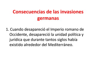 Consecuencias de las invasiones
germanas
1. Cuando desapareció el Imperio romano de
Occidente, desapareció la unidad política y
jurídica que durante tantos siglos había
existido alrededor del Mediterráneo.
 