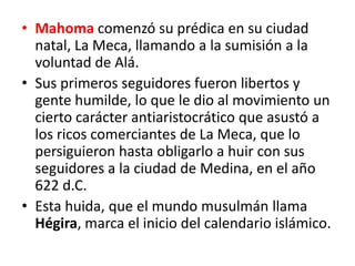 • Mahoma comenzó su prédica en su ciudad
natal, La Meca, llamando a la sumisión a la
voluntad de Alá.
• Sus primeros seguidores fueron libertos y
gente humilde, lo que le dio al movimiento un
cierto carácter antiaristocrático que asustó a
los ricos comerciantes de La Meca, que lo
persiguieron hasta obligarlo a huir con sus
seguidores a la ciudad de Medina, en el año
622 d.C.
• Esta huida, que el mundo musulmán llama
Hégira, marca el inicio del calendario islámico.
 