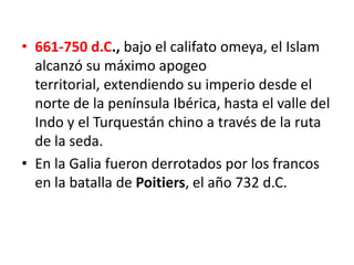 • 661-750 d.C., bajo el califato omeya, el Islam
alcanzó su máximo apogeo
territorial, extendiendo su imperio desde el
norte de la península Ibérica, hasta el valle del
Indo y el Turquestán chino a través de la ruta
de la seda.
• En la Galia fueron derrotados por los francos
en la batalla de Poitiers, el año 732 d.C.
 