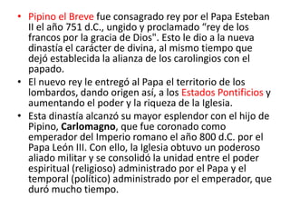 • Pipino el Breve fue consagrado rey por el Papa Esteban
II el año 751 d.C., ungido y proclamado “rey de los
francos por la gracia de Dios". Esto le dio a la nueva
dinastía el carácter de divina, al mismo tiempo que
dejó establecida la alianza de los carolingios con el
papado.
• El nuevo rey le entregó al Papa el territorio de los
lombardos, dando origen así, a los Estados Pontificios y
aumentando el poder y la riqueza de la Iglesia.
• Esta dinastía alcanzó su mayor esplendor con el hijo de
Pipino, Carlomagno, que fue coronado como
emperador del Imperio romano el año 800 d.C. por el
Papa León III. Con ello, la Iglesia obtuvo un poderoso
aliado militar y se consolidó la unidad entre el poder
espiritual (religioso) administrado por el Papa y el
temporal (político) administrado por el emperador, que
duró mucho tiempo.
 