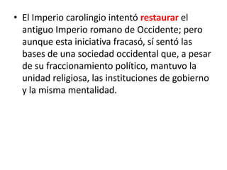 • El Imperio carolingio intentó restaurar el
antiguo Imperio romano de Occidente; pero
aunque esta iniciativa fracasó, sí sentó las
bases de una sociedad occidental que, a pesar
de su fraccionamiento político, mantuvo la
unidad religiosa, las instituciones de gobierno
y la misma mentalidad.
 