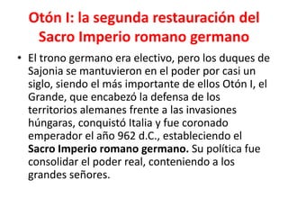 Otón I: la segunda restauración del
Sacro Imperio romano germano
• El trono germano era electivo, pero los duques de
Sajonia se mantuvieron en el poder por casi un
siglo, siendo el más importante de ellos Otón I, el
Grande, que encabezó la defensa de los
territorios alemanes frente a las invasiones
húngaras, conquistó Italia y fue coronado
emperador el año 962 d.C., estableciendo el
Sacro Imperio romano germano. Su política fue
consolidar el poder real, conteniendo a los
grandes señores.
 