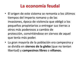 La economía feudal
• El origen de este sistema se remonta a los últimos
tiempos del Imperio romano y de las
invasiones, época de violencia que obligó a los
pequeños propietarios a entregar sus tierras a
otros más poderosos a cambio de
protección, convirtiéndose en siervos de aquel
que tenía más poder.
• La gran mayoría de la población era campesina y
se dividía en siervos de la gleba (que no tenían
libertad) y campesinos libres o villanos.
 
