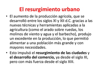 El resurgimiento urbano
• El aumento de la producción agrícola, que se
desarrolló entre los siglos XI y XII d.C. gracias a las
nuevas técnicas y herramientas aplicadas a la
agricultura (como el arado sobre ruedas, los
molinos de viento y agua y el barbecho), produjo
un excedente en la producción, lo que permitió
alimentar a una población más grande y con
mayores necesidades.
• Esto impulsó el resurgimiento de las ciudades y
el desarrollo del comercio, ya desde el siglo XI,
pero con más fuerza desde el siglo XIII.
 