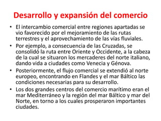 Desarrollo y expansión del comercio
• El intercambio comercial entre regiones apartadas se
vio favorecido por el mejoramiento de las rutas
terrestres y el aprovechamiento de las vías fluviales.
• Por ejemplo, a consecuencia de las Cruzadas, se
consolidó la ruta entre Oriente y Occidente, a la cabeza
de la cual se situaron los mercaderes del norte italiano,
dando vida a ciudades como Venecia y Génova.
• Posteriormente, el flujo comercial se extendió al norte
europeo, encontrando en Flandes y el mar Báltico las
condiciones necesarias para su desarrollo.
• Los dos grandes centros del comercio marítimo eran el
mar Mediterráneo y la región del mar Báltico y mar del
Norte, en torno a los cuales prosperaron importantes
ciudades.
 
