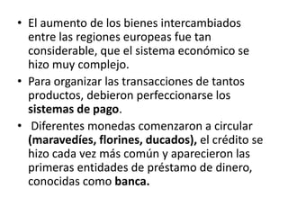 • El aumento de los bienes intercambiados
entre las regiones europeas fue tan
considerable, que el sistema económico se
hizo muy complejo.
• Para organizar las transacciones de tantos
productos, debieron perfeccionarse los
sistemas de pago.
• Diferentes monedas comenzaron a circular
(maravedíes, florines, ducados), el crédito se
hizo cada vez más común y aparecieron las
primeras entidades de préstamo de dinero,
conocidas como banca.
 