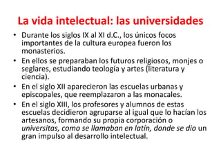 La vida intelectual: las universidades
• Durante los siglos IX al XI d.C., los únicos focos
importantes de la cultura europea fueron los
monasterios.
• En ellos se preparaban los futuros religiosos, monjes o
seglares, estudiando teología y artes (literatura y
ciencia).
• En el siglo XII aparecieron las escuelas urbanas y
episcopales, que reemplazaron a las monacales.
• En el siglo XIII, los profesores y alumnos de estas
escuelas decidieron agruparse al igual que lo hacían los
artesanos, formando su propia corporación o
universitas, como se llamaban en latín, donde se dio un
gran impulso al desarrollo intelectual.
 
