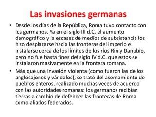 Las invasiones germanas
• Desde los días de la República, Roma tuvo contacto con
los germanos. Ya en el siglo III d.C. el aumento
demográfico y la escasez de medios de subsistencia los
hizo desplazarse hacia las fronteras del imperio e
instalarse cerca de los límites de los ríos Rin y Danubio,
pero no fue hasta fines del siglo IV d.C. que estos se
instalaron masivamente en la frontera romana.
• Más que una invasión violenta (como fueron las de los
anglosajones y vándalos), se trató del asentamiento de
pueblos enteros, realizado muchas veces de acuerdo
con las autoridades romanas: los germanos recibían
tierras a cambio de defender las fronteras de Roma
como aliados federados.
 