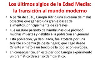 Los últimos siglos de la Edad Media:
la transición al mundo moderno
• A partir de 1318, Europa sufrió una sucesión de malas
cosechas que generó una gran escasez de
alimentos, principalmente de cereales.
• Fue un duro período de hambrunas que provocó
muchas muertes y debilitó a la población en general.
• Esta población, ya debilitada, fue azotada por una
terrible epidemia (la peste negra) que llegó desde
Oriente y mató a un tercio de la población europea.
• En consecuencia, en este período Europa experimentó
un dramático descenso demográfico.
 