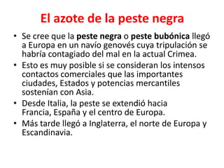 El azote de la peste negra
• Se cree que la peste negra o peste bubónica llegó
a Europa en un navío genovés cuya tripulación se
habría contagiado del mal en la actual Crimea.
• Esto es muy posible si se consideran los intensos
contactos comerciales que las importantes
ciudades, Estados y potencias mercantiles
sostenían con Asia.
• Desde Italia, la peste se extendió hacia
Francia, España y el centro de Europa.
• Más tarde llegó a Inglaterra, el norte de Europa y
Escandinavia.
 