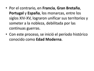 • Por el contrario, en Francia, Gran Bretaña,
Portugal y España, los monarcas, entre los
siglos XIV-XV, lograron unificar sus territorios y
someter a la nobleza, debilitada por las
continuas guerras.
• Con este proceso, se inició el período histórico
conocido como Edad Moderna.
 