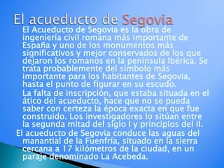 El Acueducto de Segovia es la obra de ingeniería civil romana más importante de España y uno de los monumentos más significativos y mejor conservados de los que dejaron los romanos en la península Ibérica. Se trata probablemente del símbolo más importante para los habitantes de Segovia, hasta el punto de figurar en su escudo.La falta de inscripción, que estaba situada en el ático del acueducto, hace que no se pueda saber con certeza la época exacta en que fue construido. Los investigadores lo sitúan entre la segunda mitad del siglo I y principios del II.El acueducto de Segovia conduce las aguas del manantial de la Fuenfría, situado en la sierra cercana a 17 kilómetros de la ciudad, en un paraje denominado La Acebeda.  El acueducto de Segovia