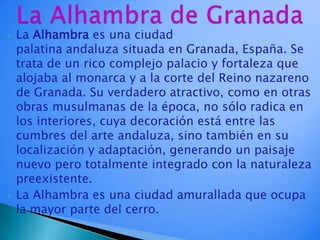 La Alhambra de GranadaLa Alhambra es una ciudad palatina andaluza situada en Granada, España. Se trata de un rico complejo palacio y fortaleza que alojaba al monarca y a la corte del Reino nazareno de Granada. Su verdadero atractivo, como en otras obras musulmanas de la época, no sólo radica en los interiores, cuya decoración está entre las cumbres del arte andaluza, sino también en su localización y adaptación, generando un paisaje nuevo pero totalmente integrado con la naturaleza preexistente.La Alhambra es una ciudad amurallada que ocupa la mayor parte del cerro.